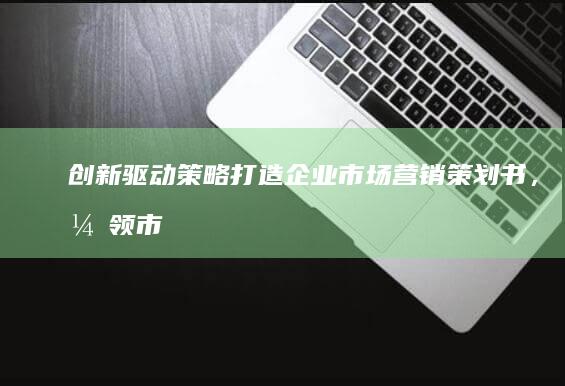 创新驱动策略：打造企业市场营销策划书，引领市场潮流与增长